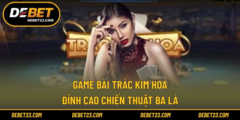 Game Bài Trác Kim Hoa - Đỉnh Cao Chiến Thuật Ba Lá